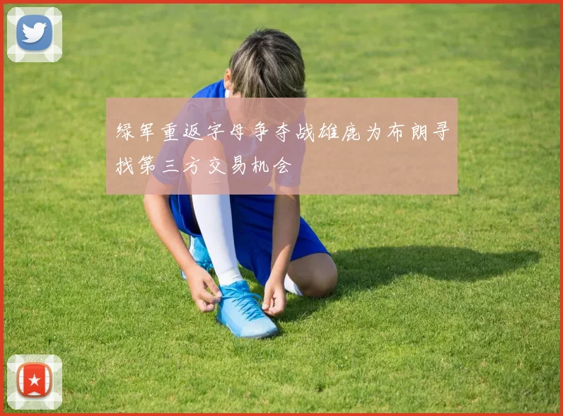 绿军重返字母争夺战雄鹿为布朗寻找第三方交易机会