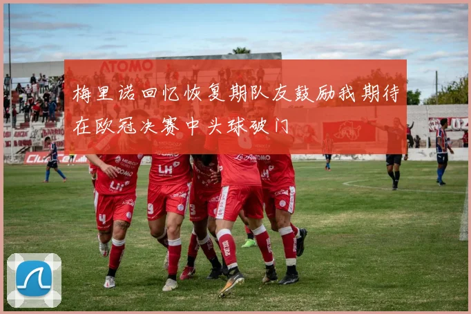 梅里诺回忆恢复期队友鼓励我期待在欧冠决赛中头球破门