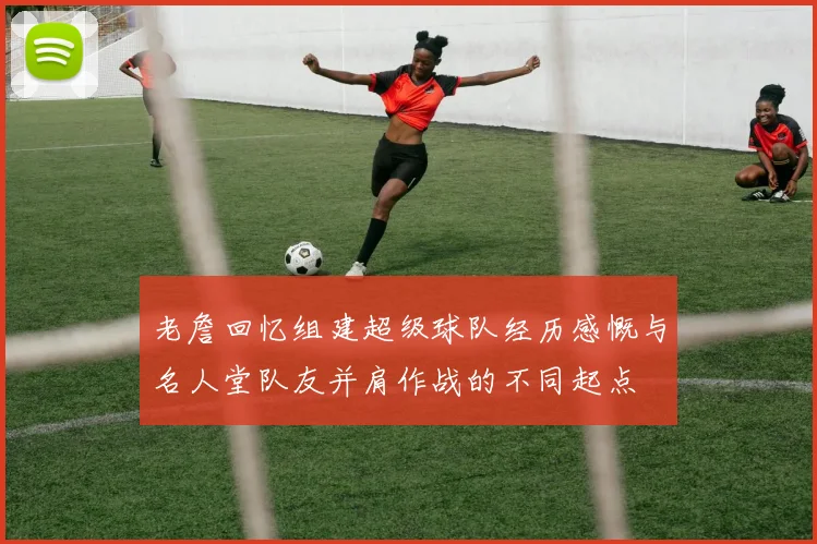 老詹回忆组建超级球队经历感慨与名人堂队友并肩作战的不同起点