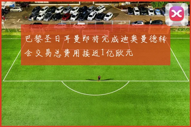 巴黎圣日耳曼即将完成迪奥曼德转会交易总费用接近1亿欧元