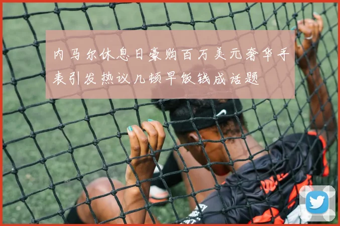 内马尔休息日豪购百万美元奢华手表引发热议几顿早饭钱成话题