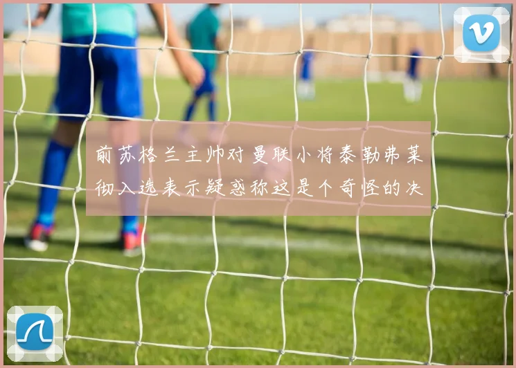 前苏格兰主帅对曼联小将泰勒弗莱彻入选表示疑惑称这是个奇怪的决定