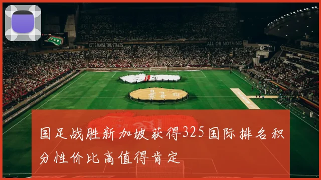 国足战胜新加坡获得325国际排名积分性价比高值得肯定