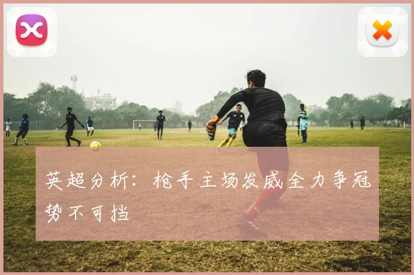 英超分析：枪手主场发威全力争冠势不可挡