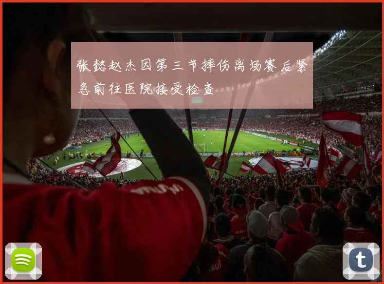 张懿赵杰因第三节摔伤离场赛后紧急前往医院接受检查