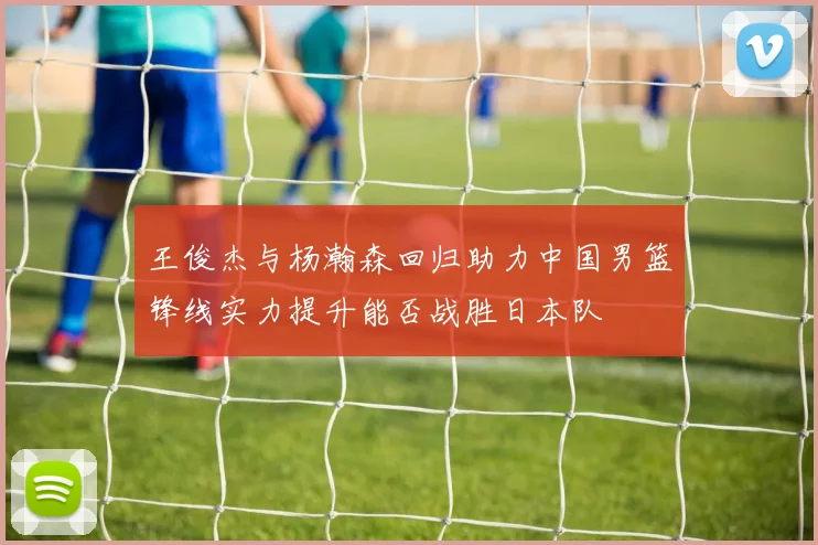 王俊杰与杨瀚森回归助力中国男篮锋线实力提升能否战胜日本队