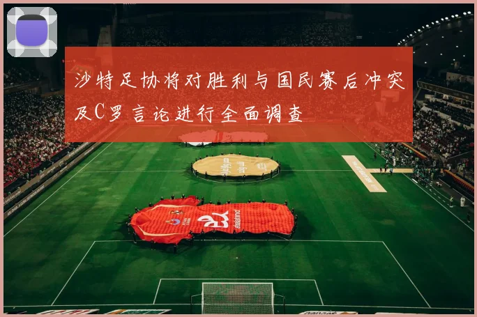 沙特足协将对胜利与国民赛后冲突及C罗言论进行全面调查