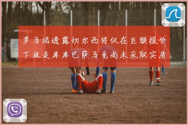 罗马诺透露切尔西将仅在巨额报价下放走库库巴萨马竞尚未采取实质行动