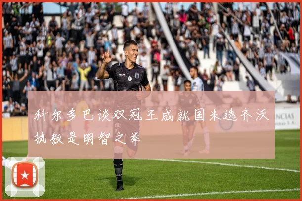 科尔多巴谈双冠王成就国米选齐沃执教是明智之举
