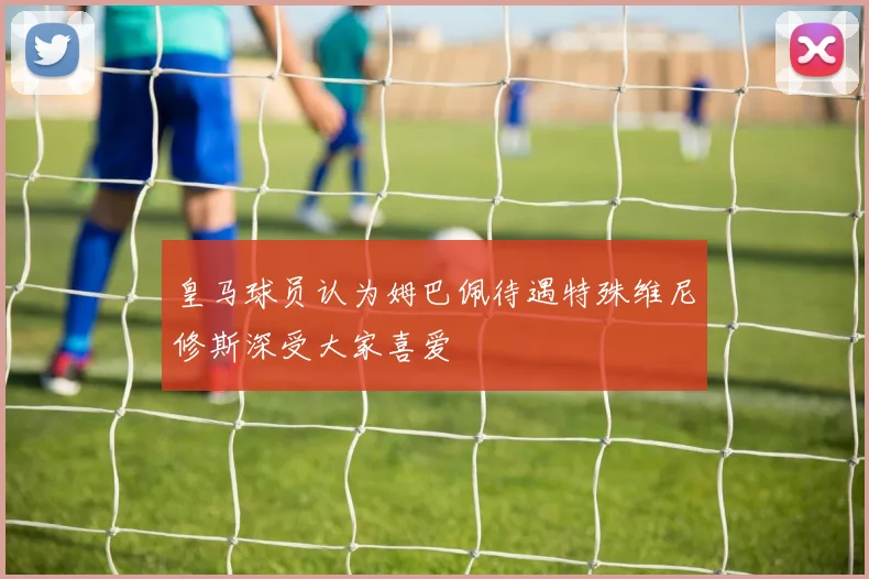 皇马球员认为姆巴佩待遇特殊维尼修斯深受大家喜爱