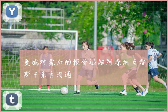 曼城对蒙加的报价远超阿森纳马雷斯卡亲自沟通