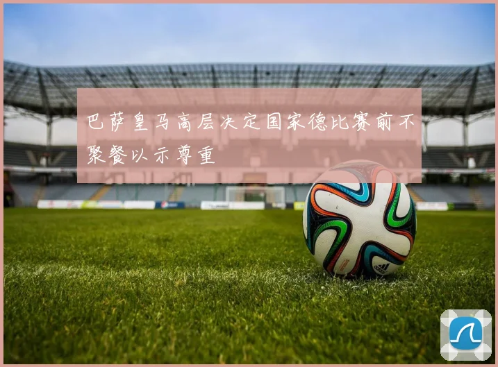 巴萨皇马高层决定国家德比赛前不聚餐以示尊重