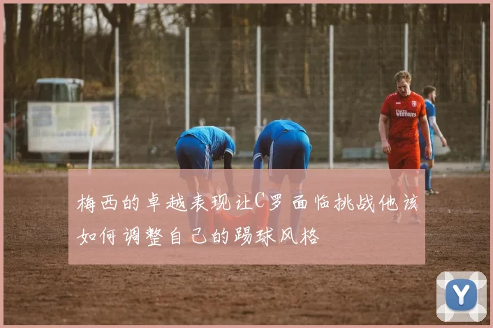 梅西的卓越表现让C罗面临挑战他该如何调整自己的踢球风格