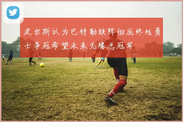 皮尔斯认为巴特勒缺阵彻底终结勇士争冠希望未来无缘总冠军
