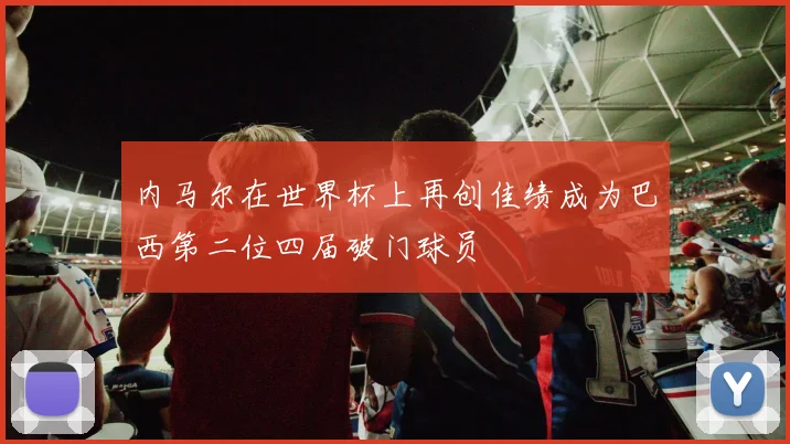 内马尔在世界杯上再创佳绩成为巴西第二位四届破门球员