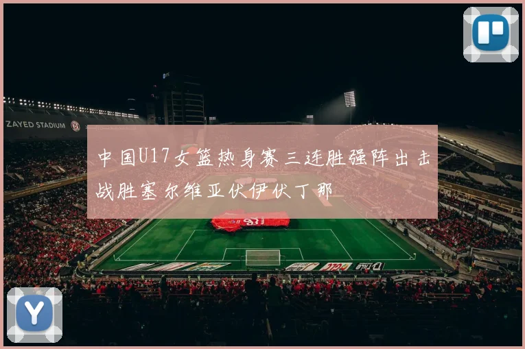 中国U17女篮热身赛三连胜强阵出击战胜塞尔维亚伏伊伏丁那