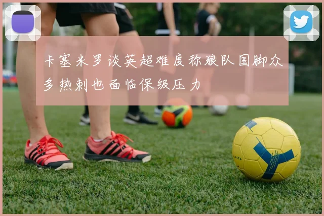 卡塞米罗谈英超难度称狼队国脚众多热刺也面临保级压力