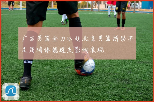 广东男篮全力以赴北京男篮拼劲不足周琦体能透支影响表现