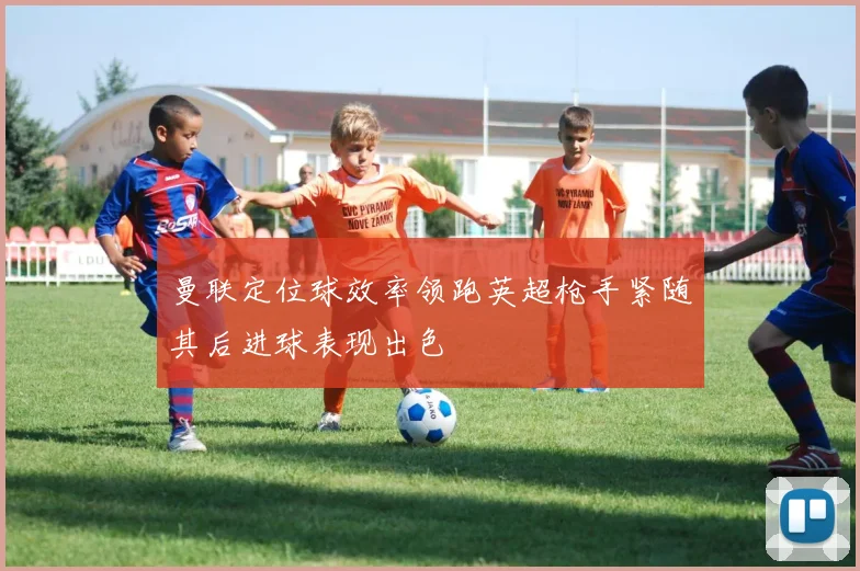 曼联定位球效率领跑英超枪手紧随其后进球表现出色
