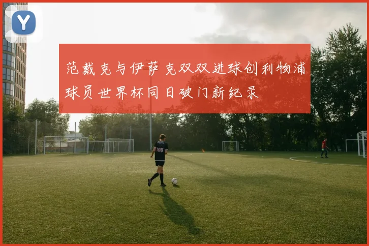 范戴克与伊萨克双双进球创利物浦球员世界杯同日破门新纪录