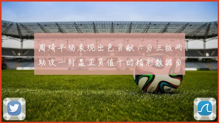 周琦半场表现出色贡献六分三板两助攻一封盖正负值十的精彩数据分析