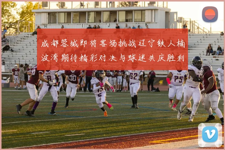 成都蓉城即将客场挑战辽宁铁人楠波湾期待精彩对决与球迷共庆胜利