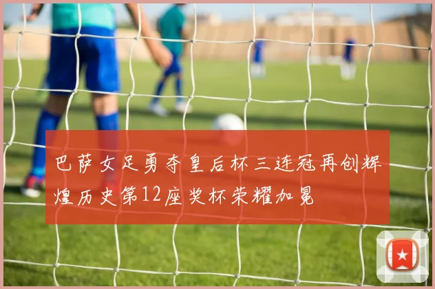 巴萨女足勇夺皇后杯三连冠再创辉煌历史第12座奖杯荣耀加冕