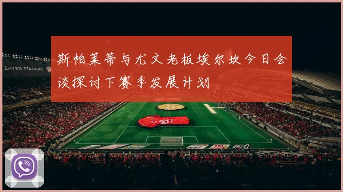 斯帕莱蒂与尤文老板埃尔坎今日会谈探讨下赛季发展计划