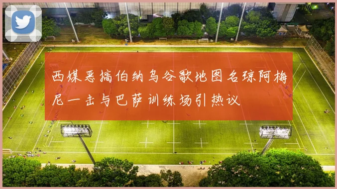 西媒恶搞伯纳乌谷歌地图名琼阿梅尼一击与巴萨训练场引热议