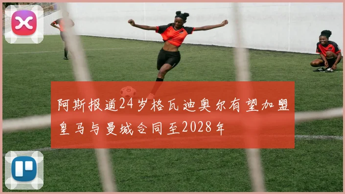 阿斯报道24岁格瓦迪奥尔有望加盟皇马与曼城合同至2028年